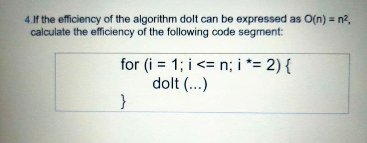 4.lf the efficiency of the algorithm dolt can be expressed as O(n) = n2,
calculate the efficiency of the following code segment:
%3D
for (i = 1; i <= n; i *= 2) {
dolt (...)
}
