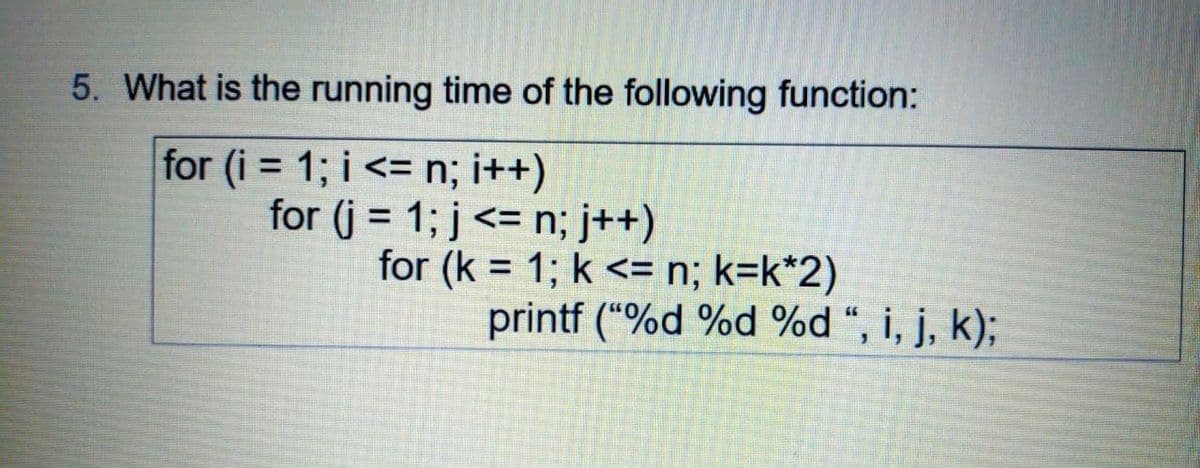 5. What is the running time of the following function:
for (i = 1; i <= n; i++)
for (j = 1; j<= n; j++)
for (k = 1; k <= n; k=k*2)
printf ("%d %d %d “, i, j, k);
%3D
