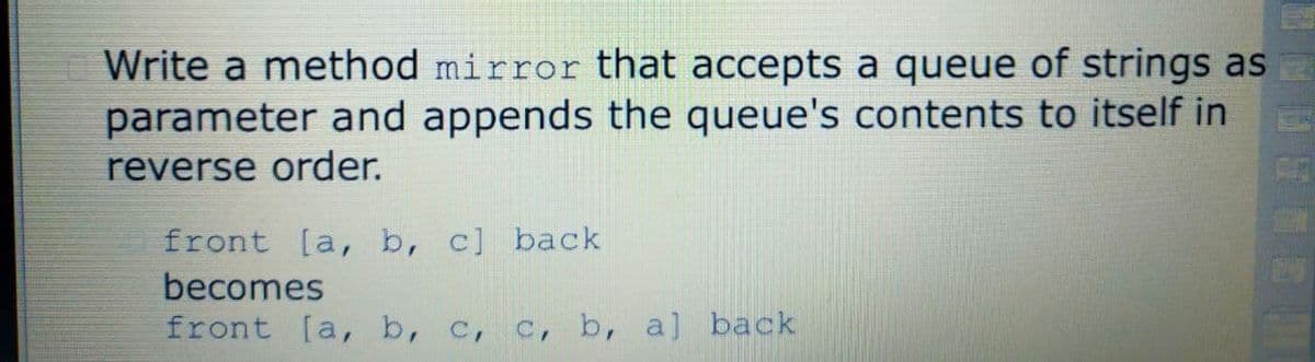 Write a method mirror that accepts a queue of strings as
parameter and appends the queue's contents to itself in
reverse order.
front [a, b, c] back
becomes
front [a, b, c, c, b, a] back
