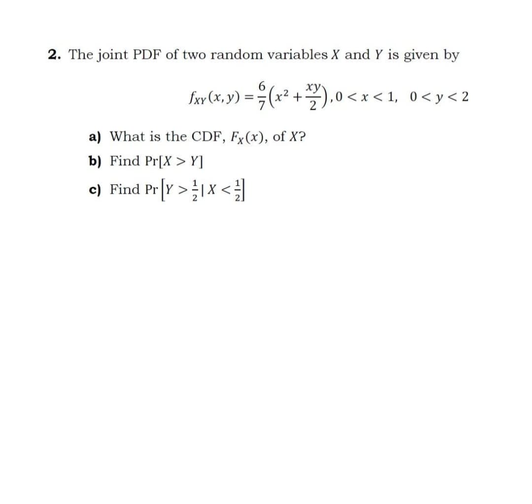 2. The joint PDF of two random variables X and Y is given by
(x² +).0 <
,0 < x < 1, 0< y < 2
fxy (x, y)
a) What is the CDF, Fx(x), of X?
b) Find Pr[X > Y]
e) Find Pr[Y >1X <
