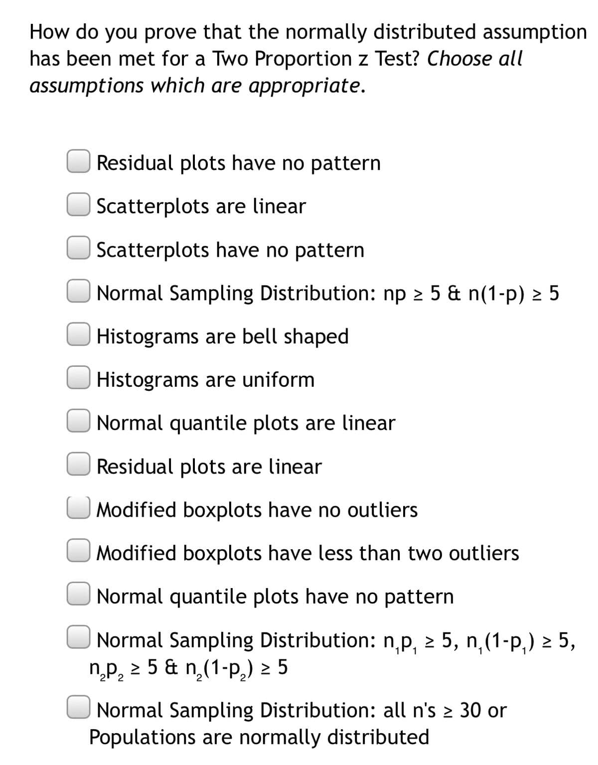 How do you prove that the normally distributed assumption
has been met for a Two Proportion z Test? Choose all
assumptions which are appropriate.
Residual plots have no pattern
Scatterplots are linear
Scatterplots have no pattern
Normal Sampling Distribution: np 2 5 & n(1-p) > 5
Histograms are bell shaped
Histograms are uniform
Normal quantile plots are linear
Residual plots are linear
O Modified boxplots have no outliers
Modified boxplots have less than two outliers
Normal quantile plots have no pattern
Normal Sampling Distribution: np, 2 5, n,(1-p,) > 5,
np, 2 5 & n,(1-p,) 2 5
Normal Sampling Distribution: all n's 2 30 or
Populations are normally distributed
