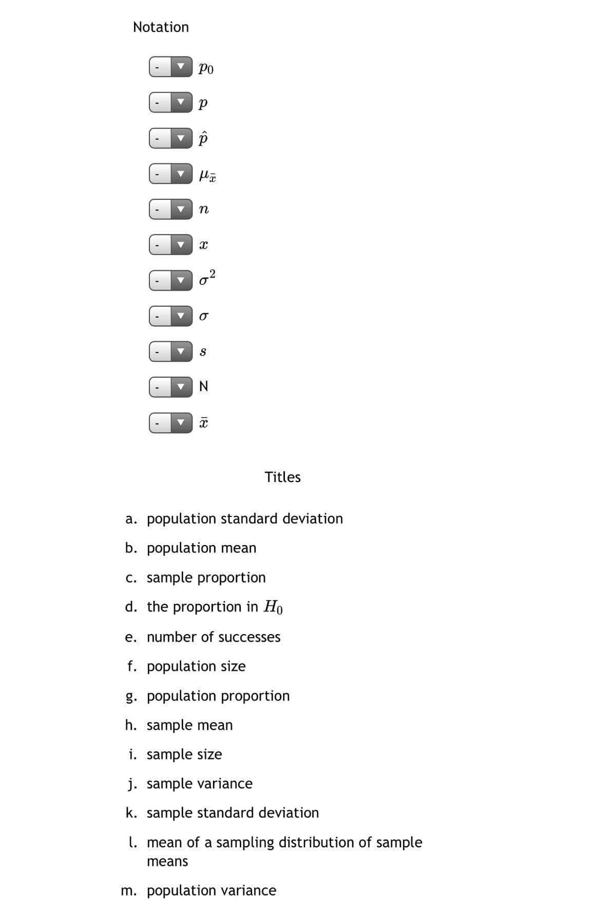 Notation
Ро
n
N
Titles
a. population standard deviation
b. population mean
c. sample proportion
d. the proportion in Ho
e. number of successes
f. population size
g. population proportion
h. sample mean
i. sample size
j. sample variance
k. sample standard deviation
l. mean of a sampling distribution of sample
means
m. population variance
2.
18
