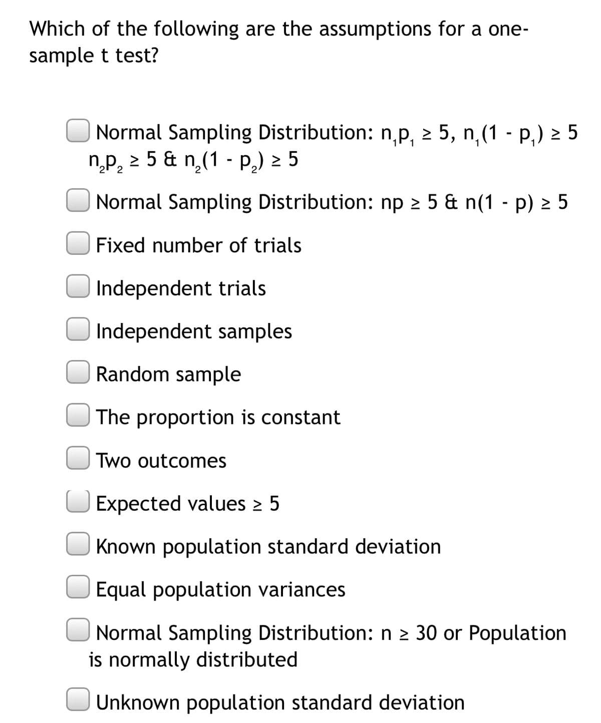 Which of the following are the assumptions for a one-
sample t test?
Normal Sampling Distribution: n,p, 2 5, n,(1 - p,) 2 5
n.p, 2 5 & n,(1 - P,) 2 5
Normal Sampling Distribution: np 2 5 & n(1 - p) 2 5
Fixed number of trials
Independent trials
Independent samples
Random sample
The proportion is constant
Two outcomes
Expected values > 5
Known population standard deviation
Equal population variances
|Normal Sampling Distribution: n 2 30 or Population
is normally distributed
Unknown population standard deviation
