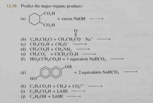 12.30. Predict the major organic products:
-CO,H
(a)
+ excess NaOH
`CO,H
(b) C,H,CH,CI + CH,CH,CO¯ Na*
(c) CH,CO;H + CH,O¯
(d) CH,CO,H+ CH,NH;
(c) CH,CO, + CICH,CO,H
(f) HO,CCH,CO,H + 1 equivalent NaHCO,
HO
+ 2 equivalents NaHCO,
(g)
НО
(h) C,H;CO,H + CH,I + CO,²-
(i) C,H,CO,H + LIOH
(j) C,H;OH + LIOH
-
