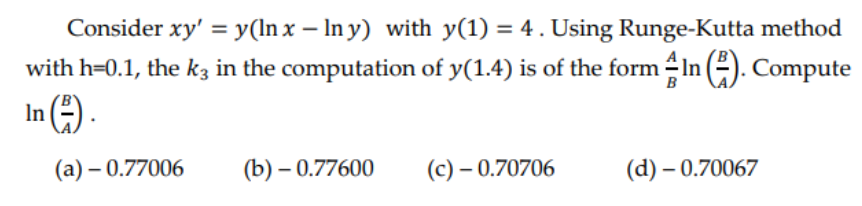 Consider xy' = y(lnx-lny) with y(1) = 4. Using Runge-Kutta method
with h=0.1, the k3 in the computation of y(1.4) is of the form 4 In (²). Compute
B
In (²).
(a) - 0.77006
(b)-0.77600
(c) - 0.70706
(d) - 0.70067