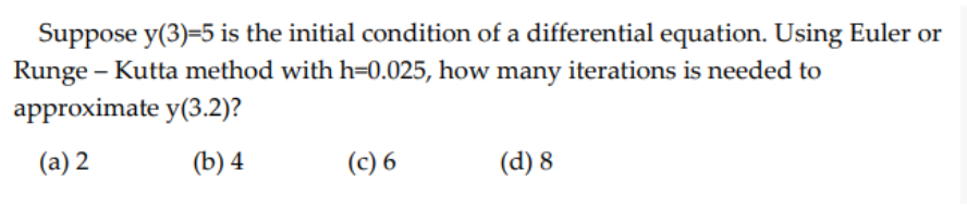 Suppose y(3)=5 is the initial condition of a differential equation. Using Euler or
Runge - Kutta method with h-0.025, how many iterations is needed to
approximate y(3.2)?
(a) 2
(b) 4
(c) 6
(d) 8