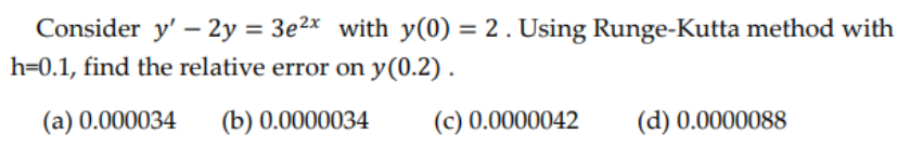 Consider y' - 2y = 3e²x with y(0) = 2. Using Runge-Kutta method with
h=0.1, find the relative error on y(0.2).
(a) 0.000034 (b) 0.0000034
(c) 0.0000042
(d) 0.0000088