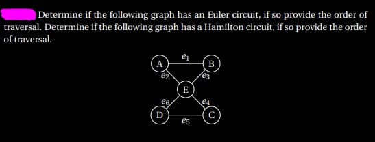Determine if the following graph has an Euler circuit, if so provide the order of
traversal. Determine if the following graph has a Hamilton circuit, if so provide the order
of traversal.
A.
B
es
E
e4
D
