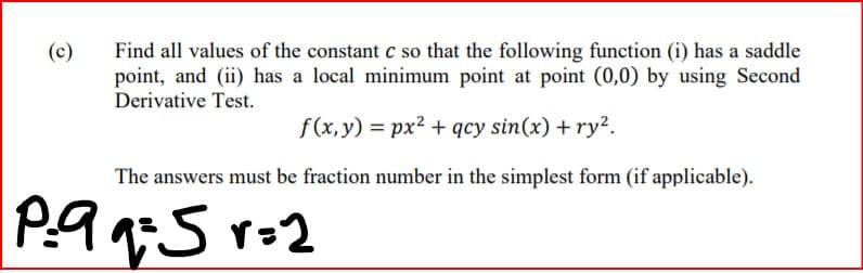 Find all values of the constant c so that the following function (i) has a saddle
point, and (ii) has a local minimum point at point (0,0) by using Second
Derivative Test.
(c)
f (x,y) = px2 + qcy sin(x) + ry².
The answers must be fraction number in the simplest form (if applicable).
