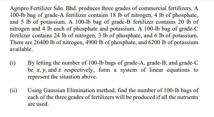 Agripro Fertilizer Sdn. Bhd. produces three grades of commercial fertilizers. A
100-lb bag of grade-A fertilizer contains 18 lb of nitrogen, 4 lb of phosphate,
and 5 lb of potassium. A 100-lb bag of grade-B fertilizer contains 20 lb of
nitrogen and 4 lb each of phosphate and potassium. A 100-lb bag of grade-C
fertilizer contains 24 lb of nitrogen, 3 lb of phosphate, and 6 lb of potassium.
There are 26400 lb of nitrogen, 4900 lb of phosphate, and 6200 lb of potassium
available.
(i)
By letting the number of 100-lb bags of grade-A, grade-B, and grade-C
be x, y, and z respectively, form a system of linear equations to
represent the situation above.
(ii)
Using Gaussian Elimination method, find the number of 100-lb bags of
each of the three grades of fertilizers will be produced if all the nutrients
are used.
