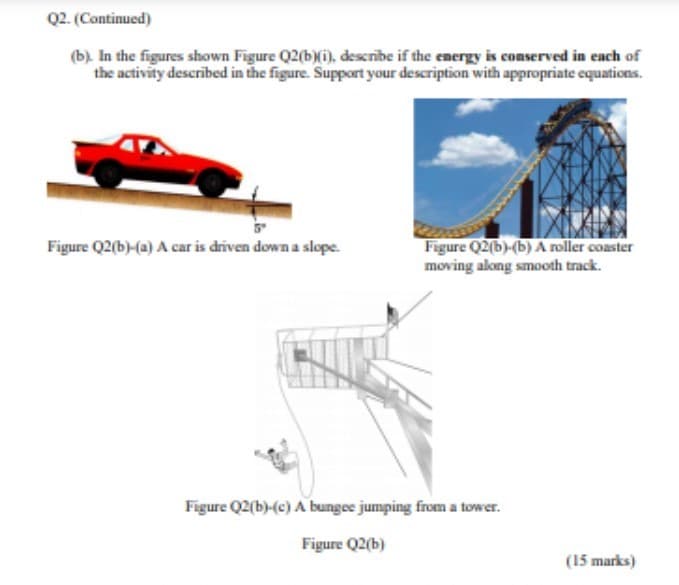 Q2. (Continued)
(b). In the figures shown Figure Q2(b)(i), describe if the energy is conserved in each of
the activity described in the figure. Support your description with appropriate equations.
Figure Q2(b)-(b) A roller coaster
moving along smooth track.
Figure Q2(b)-(a) A car is driven down a slope.
Figure Q2(b)-(c) A bungee jumping from a tower.
Figure Q2(b)
(15 marks)
