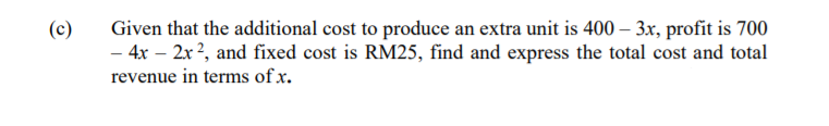 Given that the additional cost to produce an extra unit is 400 – 3x, profit is 700
- 4x – 2x?, and fixed cost is RM25, find and express the total cost and total
revenue in terms of x.
(c)
