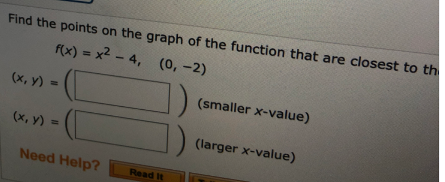 Find the points on the graph of the function that are closest to th
f(x) = x2 - 4, (0, –2)
%3D
(х, у) %3D
(smaller x-value)
(x, y) =
(larger x-value)
%3D
Need Help?
Read It
