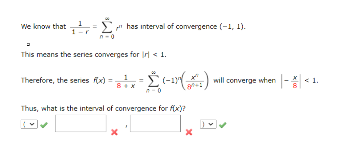 1
We know that
Sn has interval of convergence (-1, 1).
1 - r
n = 0
This means the series converges for |r| < 1.
1
Therefore, the series f(x)
will converge when
< 1.
%3D
8 + x
87+1
n = 0
Thus, what is the interval of convergence for f(x)?
