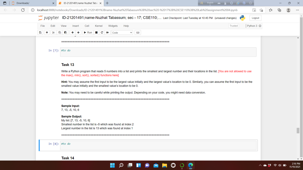 Downloads/
E ID-21201491;name-Nuzhat Taba: X
+
English
O localhost:8888/notebooks/Downloads/ID-21201491%3Bname-Nuzhat%20Tabassum%3B%20sec%20-%2017%3B%20CSE110%3B%20Lab%20assignment%2004.ipynb
Cjupyter ID-21201491;name-Nuzhat Tabassum; sec - 17; CSE110;... Last Checkpoint: Last Tuesday at 10:45 PM (unsaved changes)
Logout
File
Edit
View
Insert
Cell
Kernel
Widgets
Help
Trusted
Python 3 O
+
> Run
Code
=========
===== ===== ==
In [7]: #to do
Task 13
Write a Python program that reads 5 numbers into a list and prints the smallest and largest number and their locations in the list. [You are not allowed to use
the max(), min(), sort(), sorted() functions here]
Hint: You may assume the first input to be the largest value initially and the largest value's location to be 0. Similarly, you can assume the first input to be the
smallest value initially and the smallest value's location to be 0.
Note: You may need to be careful while printing the output. Depending on your code, you might need data conversion.
========
Sample Input:
7, 13, -5, 10, 6
Sample Output:
My list: [7, 13, -5, 10, 6]
Smallest number in the list is -5 which was found at index 2
Largest number in the list is 13 which was found at index 1
In [8]: #to do
Task 14
2:16 PM
11/19/2021
