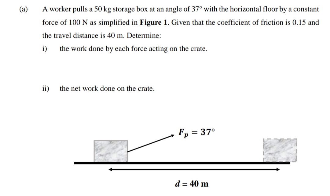 (a)
A worker pulls a 50 kg storage box at an angle of 37° with the horizontal floor by a constant
force of 100 N as simplified in Figure 1. Given that the coefficient of friction is 0.15 and
the travel distance is 40 m. Determine:
i)
the work done by each force acting on the crate.
ii)
the net work done on the crate.
Fp = 37°
%3D
р
d = 40 m
