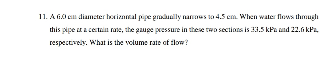 11. A 6.0 cm diameter horizontal pipe gradually narrows to 4.5 cm. When water flows through
this pipe at a certain rate, the gauge pressure in these two sections is 33.5 kPa and 22.6 kPa,
respectively. What is the volume rate of flow?
