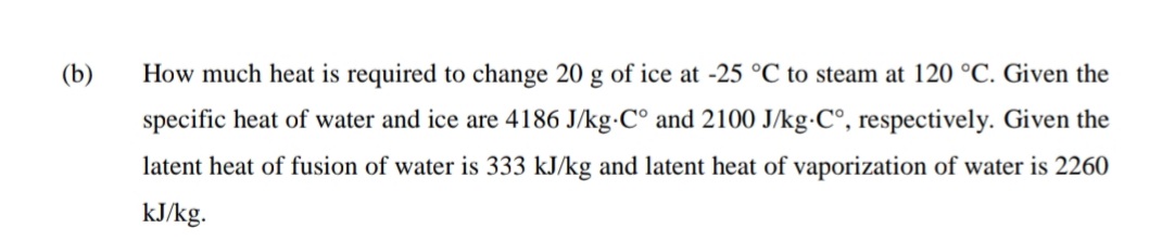 (b)
How much heat is required to change 20 g of ice at -25 °C to steam at 120 °C. Given the
specific heat of water and ice are 4186 J/kg·C° and 2100 J/kg-C°, respectively. Given the
latent heat of fusion of water is 333 kJ/kg and latent heat of vaporization of water is 2260
kJ/kg.
