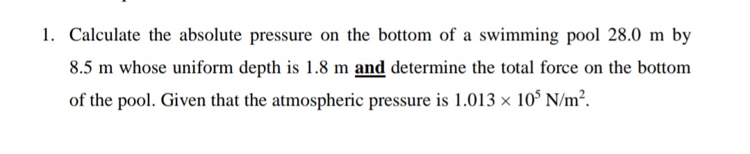 1. Calculate the absolute pressure on the bottom of a swimming pool 28.0 m by
8.5 m whose uniform depth is 1.8 m and determine the total force on the bottom
of the pool. Given that the atmospheric pressure is 1.013 × 10° N/m².
