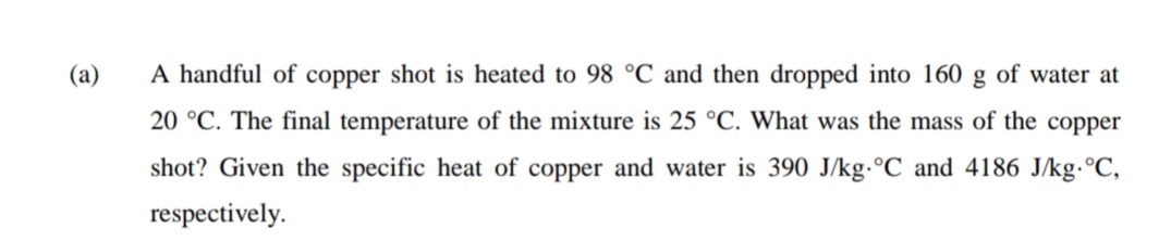 (a)
A handful of copper shot is heated to 98 °C and then dropped into 160 g of water at
20 °C. The final temperature of the mixture is 25 °C. What was the mass of the copper
shot? Given the specific heat of copper and water is 390 J/kg.°C and 4186 J/kg.°C,
respectively.
