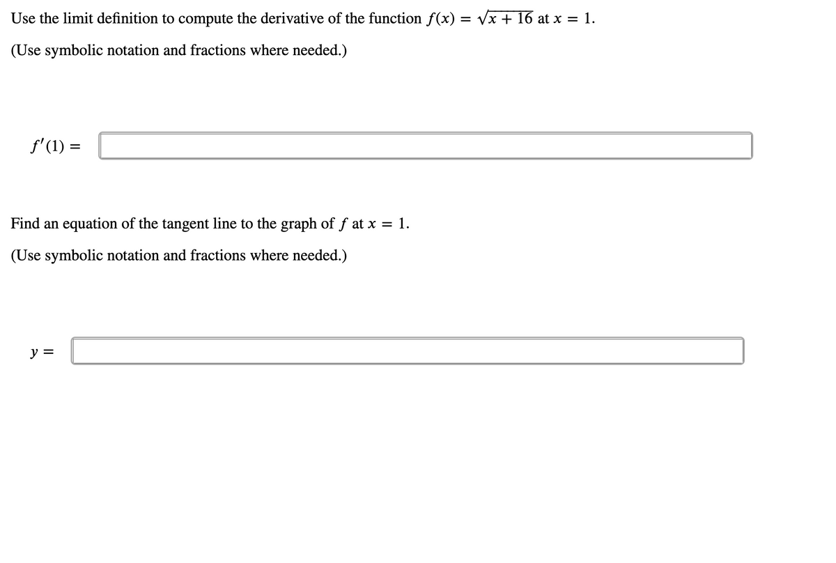 Use the limit definition to compute the derivative of the function f(x) = vx + 16 at x = 1.
(Use symbolic notation and fractions where needed.)
f'(1) =
Find an equation of the tangent line to the graph of f at x = 1.
(Use symbolic notation and fractions where needed.)
y =
