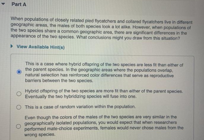 • Part A
When populations of closely related pied flycatchers and collared flycatchers live in different
geographic areas, the males of both species look a lot alike. However, when populations of
the two species share a common geographic area, there are significant differences in the
appearance of the two species. What conclusions might you draw from this situation?
> View Available Hint(s)
This is a case where hybrid offspring of the two species are less fit than either of
the parent species. In the geographic areas where the populations overlap,
natural selection has reinforced color differences that serve as reproductive
barriers between the two species.
Hybrid offspring of the two species are more fit than either of the parent species.
Eventually the two hybridizing species will fuse into one.
O This is a case of random variation within the population.
Even though the colors of the males of the two species are very similar in the
geographically isolated populations, you would expect that when researchers
performed mate-choice experiments, females would never chose males from the
wrong species.
