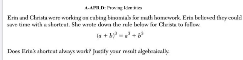 A-APR.D: Proving Identities
Erin and Christa were working on cubing binomials for math homework. Erin believed they could
save time with a shortcut. She wrote down the rule below for Christa to follow.
(a + b) = a³ + b3
%3D
Does Erin's shortcut always work? Justify your result algebraically.
