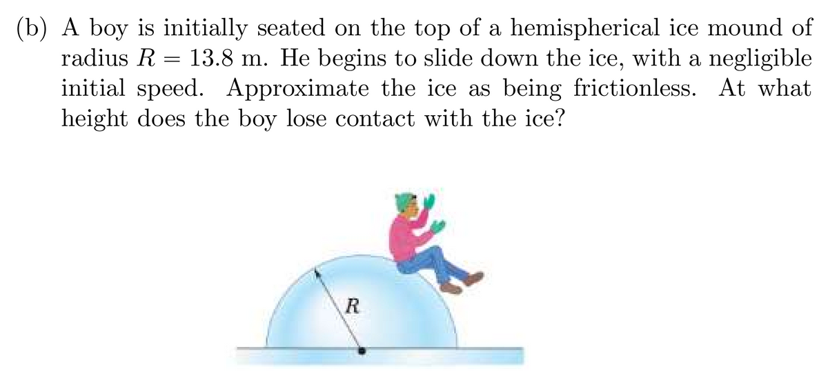 (b) A boy is initially seated on the top of a hemispherical ice mound of
radius R
=
13.8 m. He begins to slide down the ice, with a negligible
initial speed. Approximate the ice as being frictionless. At what
height does the boy lose contact with the ice?
R