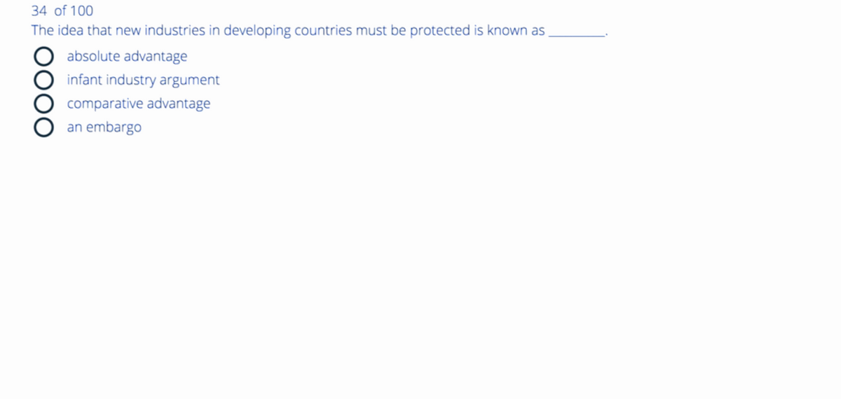 34 of 100
The idea that new industries in developing countries must be protected is known as
absolute advantage
infant industry argument
comparative advantage
an embargo
OOOO