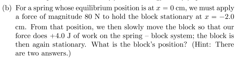 (b) For a spring whose equilibrium position is at x = 0 cm, we must apply
a force of magnitude 80 N to hold the block stationary at x = -2.0
cm. From that position, we then slowly move the block so that our
force does +4.0 J of work on the spring – block system; the block is
then again stationary. What is the block's position? (Hint: There
are two answers.)