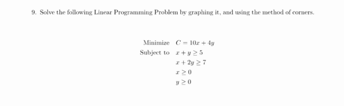 9. Solve the following Linear Programming Problem by graphing it, and using the method of corners.
Minimize C = 10x + 4y
Subject to r+y > 5
r + 2y > 7
x > 0
y > 0
