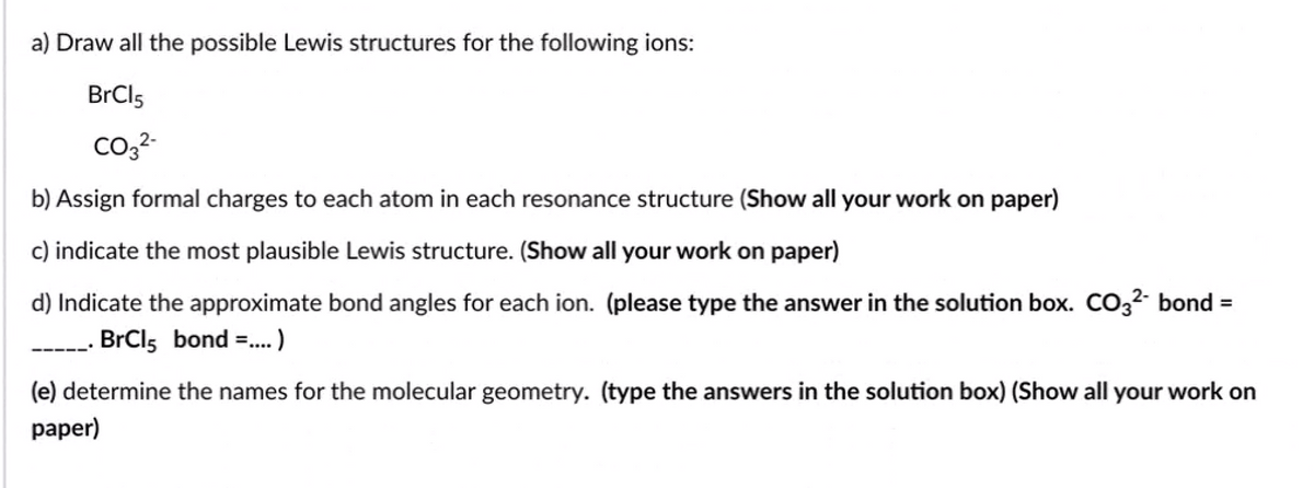 a) Draw all the possible Lewis structures for the following ions:
BrCl5
b) Assign formal charges to each atom in each resonance structure (Show all your work on paper)
c) indicate the most plausible Lewis structure. (Show all your work on paper)
d) Indicate the approximate bond angles for each ion. (please type the answer in the solution box. Co32 bond =
BrCls bond =.)
(e) determine the names for the molecular geometry. (type the answers in the solution box) (Show all your work on
рaper)
