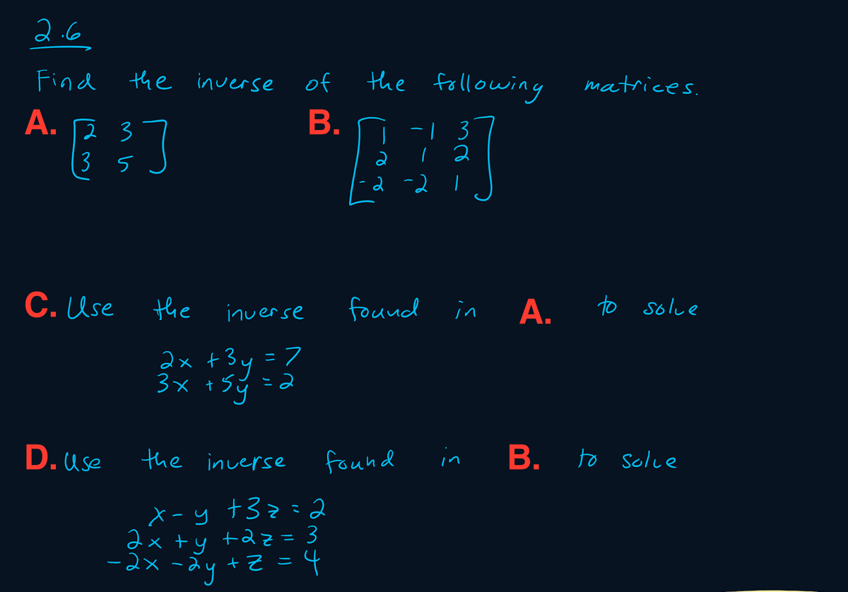 2.6
Find
the inversse
of
the following
matrices.
A.
23
-| 3
2
(3 5
2
2 -2
C. Use
the
found in A.
to solve
inverse
2x +3y = フ
3x +
2
D. use
the inverse
found
in
B. to solce
X-y +32= 2
+2z =
dx +y +az = 3
-2x -ay
ニ
b = 2+ he
B.
