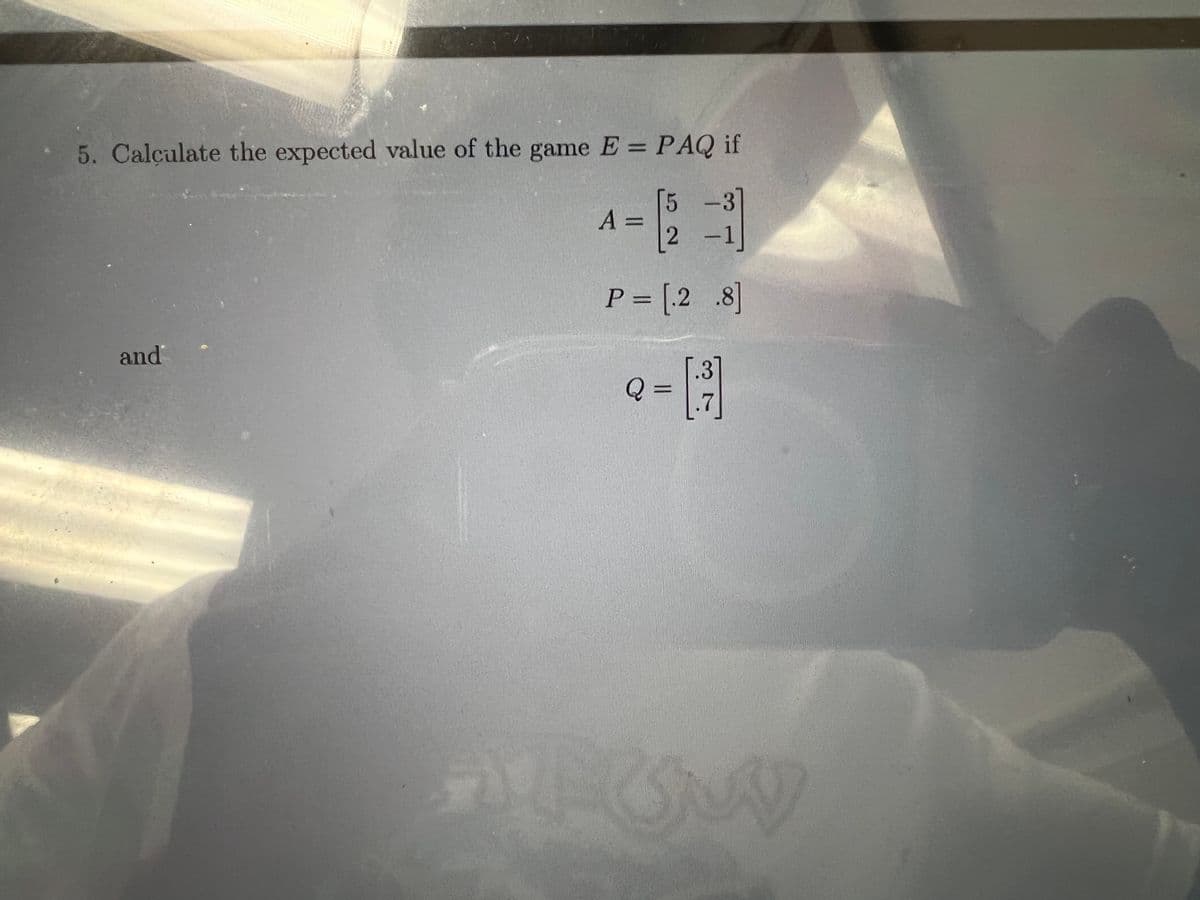 5. Calçulate the expected value of the game E = PAQ if
%3D
A =
2 -1
P = [.2 .8]
and
.31
%3D
.7
