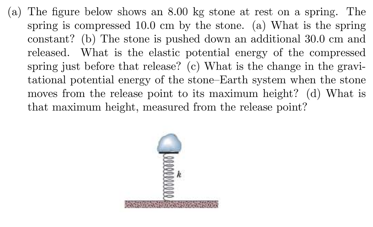 (a) The figure below shows an 8.00 kg stone at rest on a spring. The
spring is compressed 10.0 cm by the stone. (a) What is the spring
constant? (b) The stone is pushed down an additional 30.0 cm and
released. What is the elastic potential energy of the compressed
spring just before that release? (c) What is the change in the gravi-
tational potential energy of the stone-Earth system when the stone
moves from the release point to its maximum height? (d) What is
that maximum height, measured from the release point?
00000
