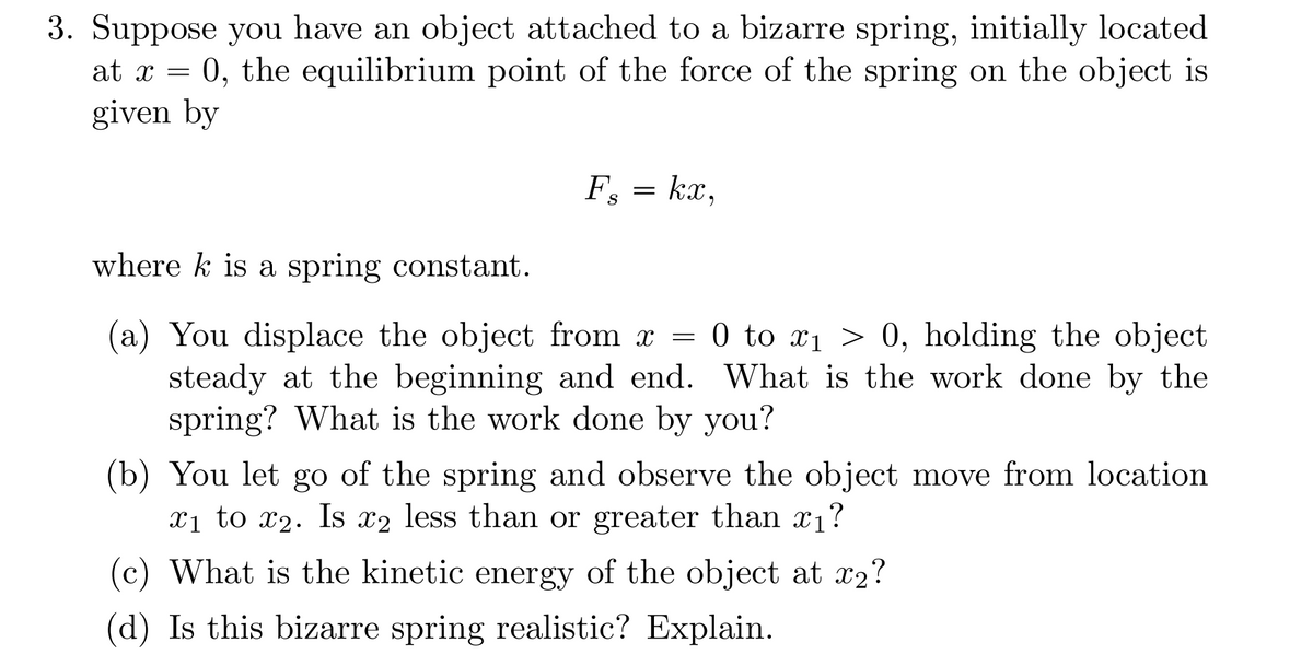 3. Suppose you have an object attached to a bizarre spring, initially located
at x = 0, the equilibrium point of the force of the spring on the object is
given by
F₁ = kx,
S
where k is a spring constant.
(a) You displace the object from x = 0 to ₁ > 0, holding the object
steady at the beginning and end. What is the work done by the
spring? What is the work done by you?
(b) You let go of the spring and observe the object move from location.
x₁ to x2. Is x2 less than or greater than ₁?
(c) What is the kinetic energy of the object at x2?
(d) Is this bizarre spring realistic? Explain.