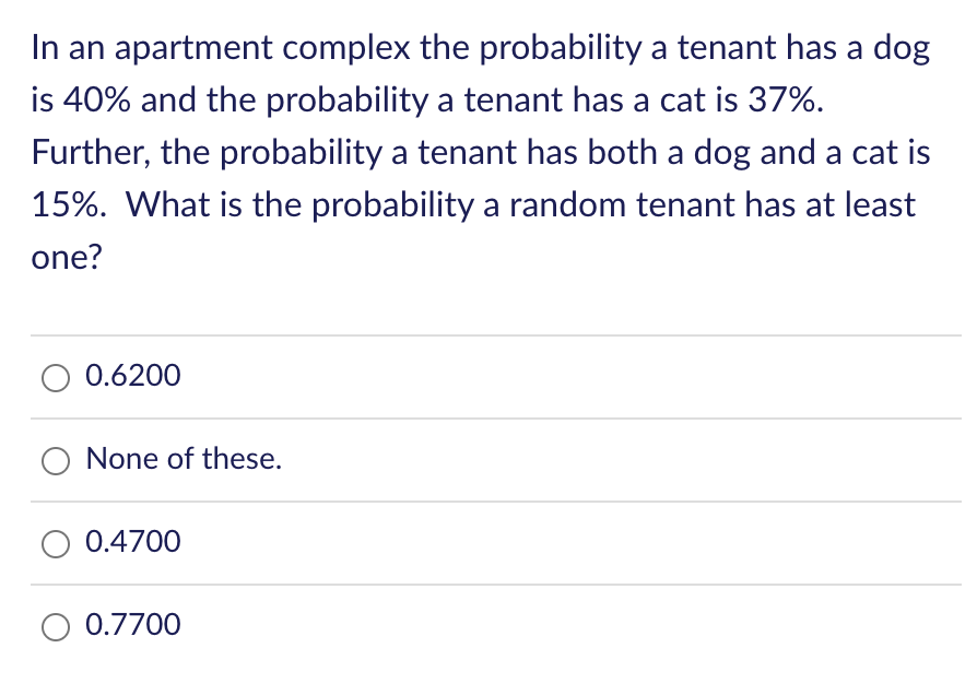 In an apartment complex the probability a tenant has a dog
is 40% and the probability a tenant has a cat is 37%.
Further, the probability a tenant has both a dog and a cat is
15%. What is the probability a random tenant has at least
one?
0.6200
O None of these.
O 0.4700
O 0.7700