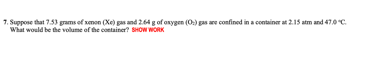7. Suppose that 7.53 grams of xenon (Xe) gas and 2.64 g of oxygen (O2) gas are confined in a container at 2.15 atm and 47.0 °C.
What would be the volume of the container? SHOW WORK
