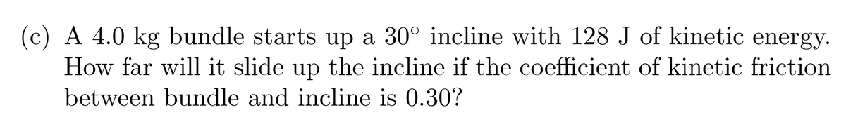 (c) A 4.0 kg bundle starts up a 30° incline with 128 J of kinetic energy.
How far will it slide up the incline if the coefficient of kinetic friction
between bundle and incline is 0.30?