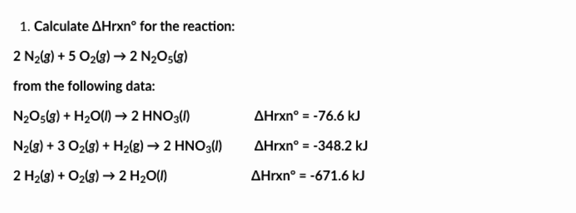 1. Calculate AHrxn° for the reaction:
2 N₂(g) + 5 O₂(g) → 2 N₂O5(g)
from the following data:
N₂O5(g) + H₂O(l) → 2 HNO3(1)
N₂(g) + 3 O₂(g) + H₂(g) → 2 HNO3(1)
2 H₂(g) + O₂(g) → 2 H₂O(l)
AHrxn° = -76.6 kJ
AHrxn° = -348.2 kJ
AHrxn° = -671.6 kJ