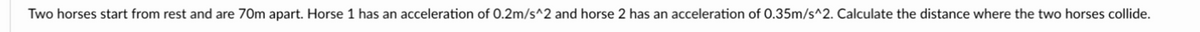 Two horses start from rest and are 70m apart. Horse 1 has an acceleration of 0.2m/s^2 and horse 2 has an acceleration of 0.35m/s^2. Calculate the distance where the two horses collide.
