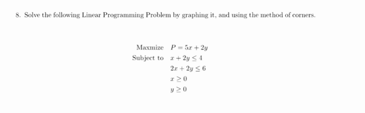 8. Solve the following Linear Programming Problem by graphing it, and using the method of corners.
Maxmize P= 5x + 2y
Subject to r+2y < 4
2.x + 2y < 6
x > 0
y 2 0

