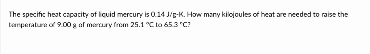 The specific heat capacity of liquid mercury is 0.14 J/g-K. How many kilojoules of heat are needed to raise the
temperature of 9.00 g of mercury from 25.1 °C to 65.3 °C?