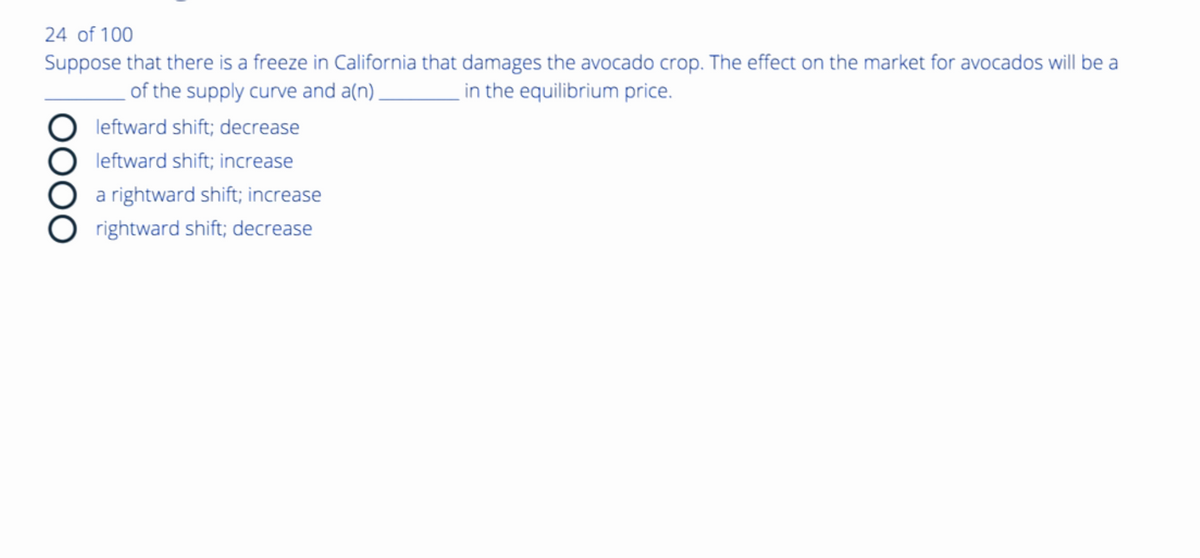 24 of 100
Suppose that there is a freeze in California that damages the avocado crop. The effect on the market for avocados will be a
in the equilibrium price.
of the supply curve and a(n).
DOOO
leftward shift; decrease
leftward shift; increase
a rightward shift; increase
rightward shift; decrease