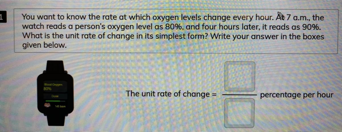 You want to know the rate at which oxygen levels change every hour. At 7 a.m., the
watch reads a person's oxygen level as 80%, and four hours later, it reads as 90%.
What is the unit rate of change in its simplest form? Write your answer in the boxes
given below.
Blood Orygen
80%
The unit rate of change =
percentage per hour
Done
145 bom
