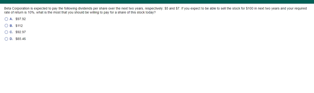 Beta Corporation is expected to pay the following dividends per share over the next two years, respectively: $5 and $7. If you expect to be able to sell the stock for $100 in next two years and your required
rate of return is 10%, what is the most that you should be willing to pay for a share of this stock today?
O A. $97.92
O B. $112
O c. $92.97
O D. $85.46

