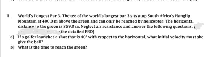 II.
World's Longest Par 3. The tee of the world's longest par 3 sits atop South Africa's Hanglip
Mountain at 400.0 m above the green and can only be reached by helicopter. The horizontal
distance *o the green is 359.0 m. Neglect air resistance and answer the following questions.
- the detailed FBD)
a) Ifa golfer launches a shot that is 40° with respect to the horizontal, what initial velocity must she
give the ball?
b) What is the time to reach the green?
