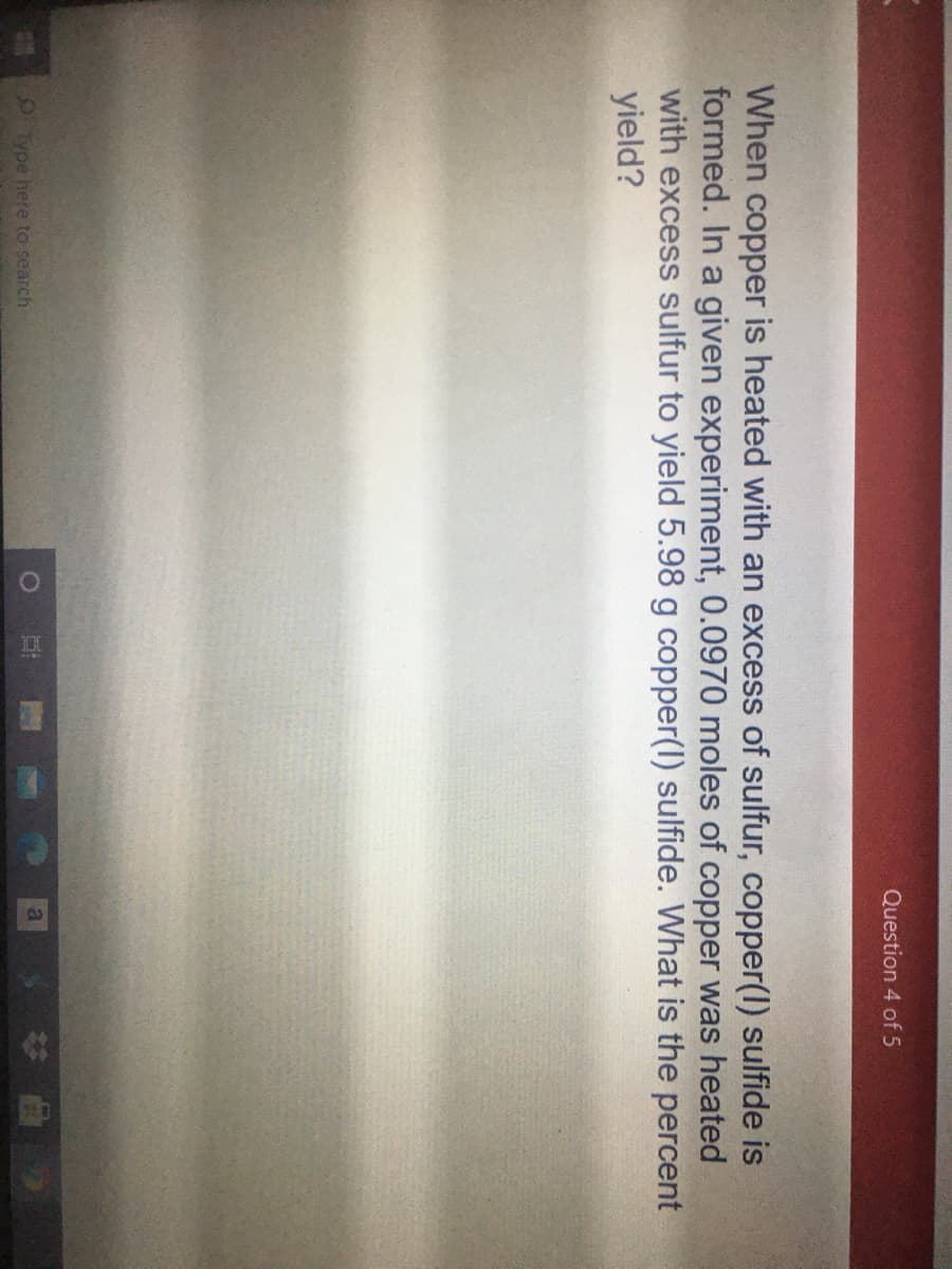 Question 4 of 5
When copper is heated with an excess of sulfur, copper(1) sulfide is
formed. In a given experiment, 0.0970 moles of copper was heated
with excess sulfur to yield 5.98 g copper(l) sulfide. What is the percent
yield?
Type here to search
