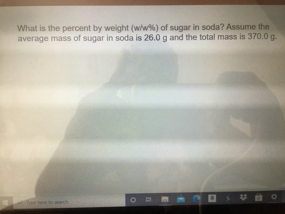 What is the percent by weight (w/w%) of sugar in soda? Assume the
average mass of sugar in soda is 26.0 g and the total mass is 370.0 g.
a
Type here to search
