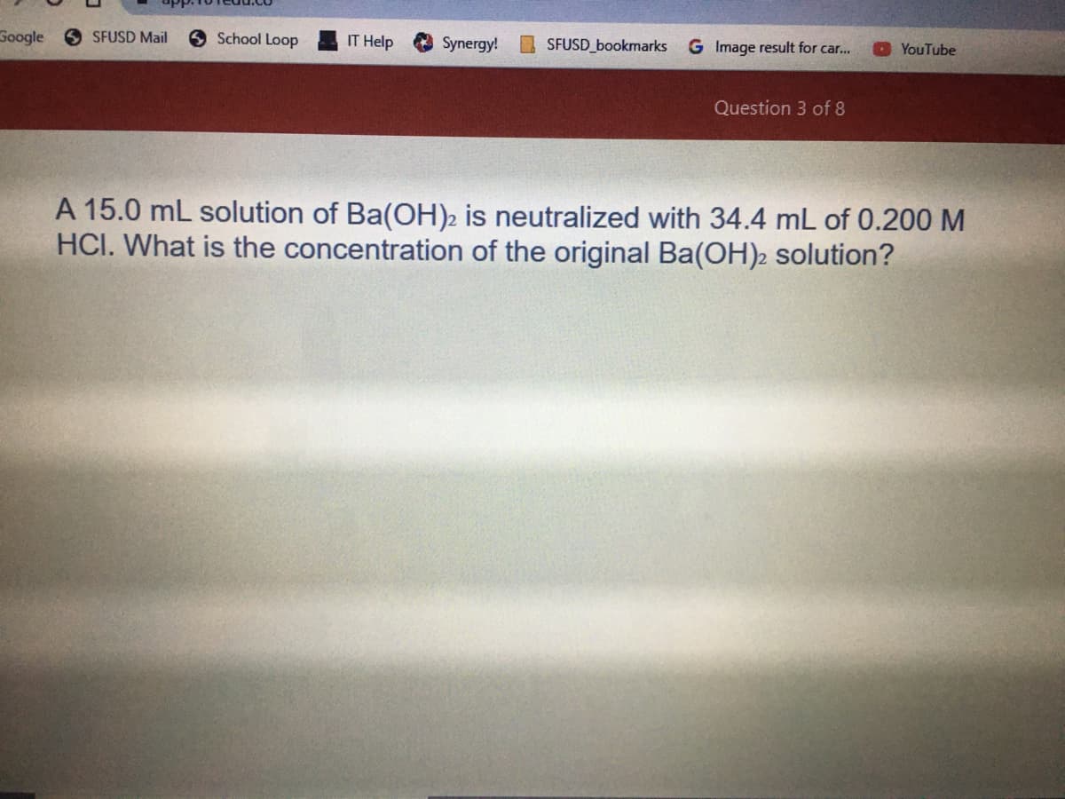 Google
O SFUSD Mail
6 School Loop
IT Help
Synergy!
I SFUSD_bookmarks
G Image result for car...
YouTube
Question 3 of 8
A 15.0 mL solution of Ba(OH)2 is neutralized with 34.4 mL of 0.200 M
HCI. What is the concentration of the original Ba(OH)2 solution?
